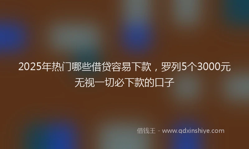 2025年热门哪些借贷容易下款，罗列5个3000元无视一切必下款的口子