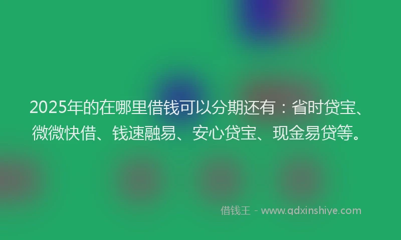 2025年的在哪里借钱可以分期还有：省时贷宝、微微快借、钱速融易、安心贷宝、现金易贷等。