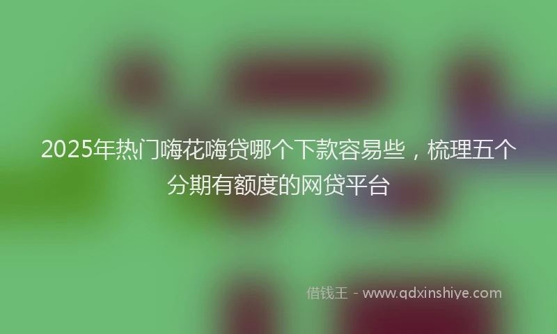2025年热门嗨花嗨贷哪个下款容易些，梳理五个分期有额度的网贷平台