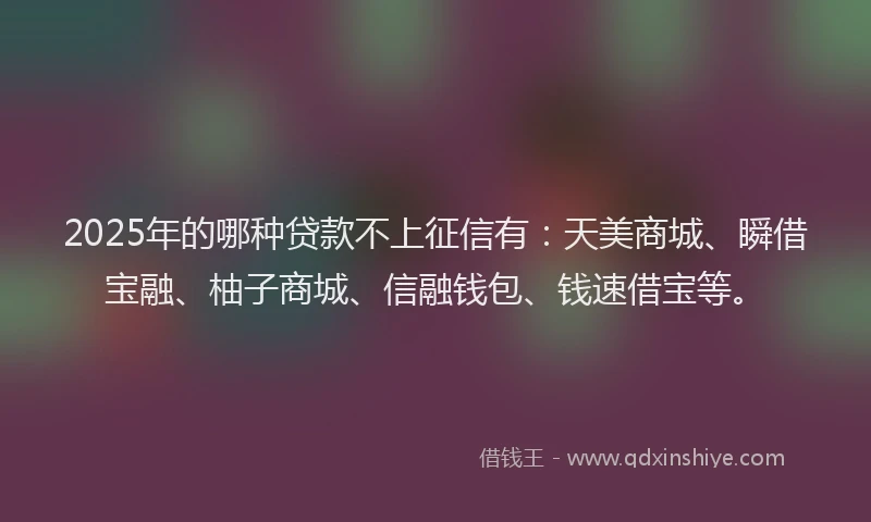 2025年的哪种贷款不上征信有：天美商城、瞬借宝融、柚子商城、信融钱包、钱速借宝等。