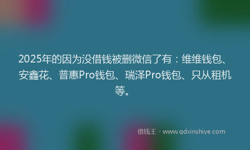 2025年的因为没借钱被删微信了有：维维钱包、安鑫花、普惠Pro钱包、瑞泽Pro钱包、只从租机等。