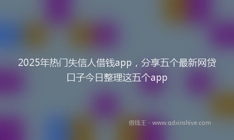 2025年热门失信人借钱app，分享五个最新网贷口子今日整理这五个app