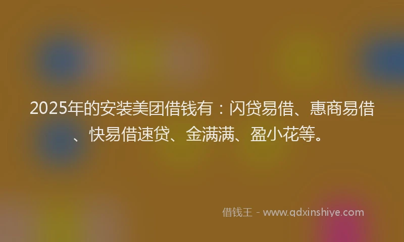 2025年的安装美团借钱有：闪贷易借、惠商易借、快易借速贷、金满满、盈小花等。