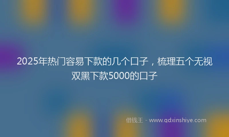 2025年热门容易下款的几个口子，梳理五个无视双黑下款5000的口子