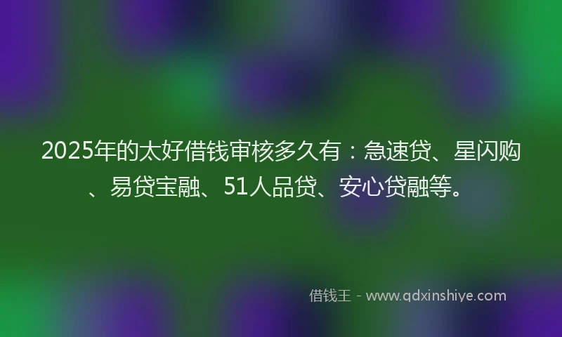 2025年的太好借钱审核多久有：急速贷、星闪购、易贷宝融、51人品贷、安心贷融等。