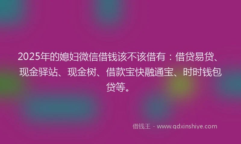 2025年的媳妇微信借钱该不该借有：借贷易贷、现金驿站、现金树、借款宝快融通宝、时时钱包贷等。