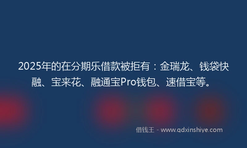 2025年的在分期乐借款被拒有：金瑞龙、钱袋快融、宝来花、融通宝Pro钱包、速借宝等。