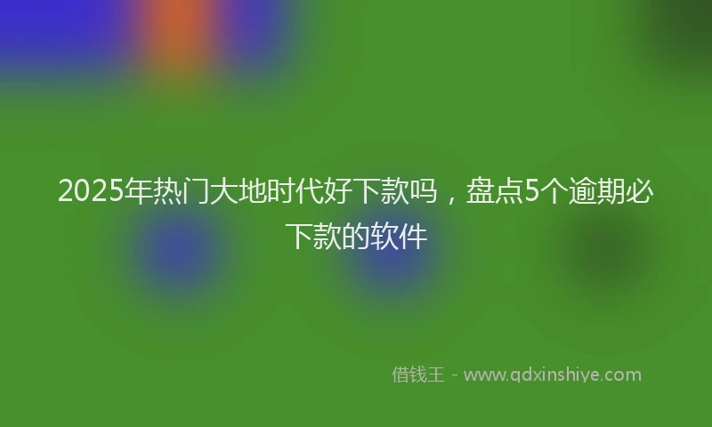 2025年热门大地时代好下款吗，盘点5个逾期必下款的软件