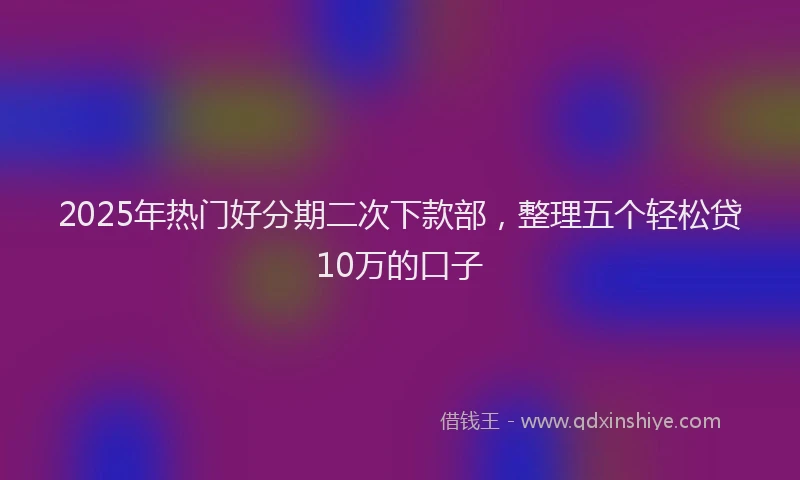 2025年热门好分期二次下款部，整理五个轻松贷10万的口子