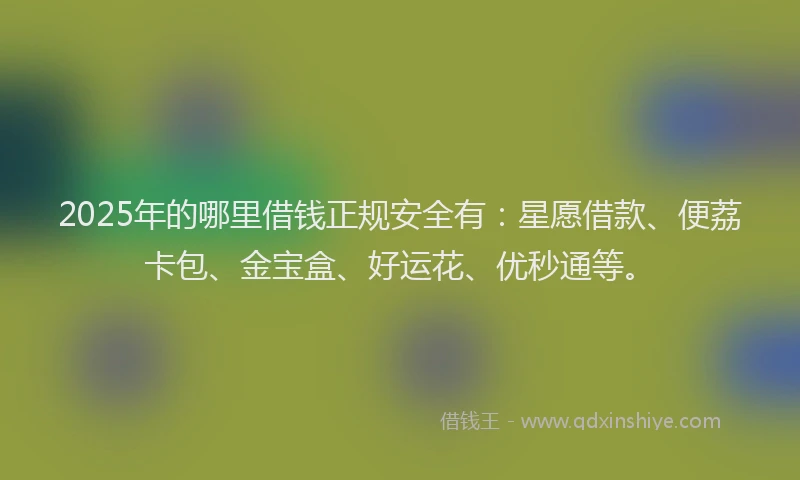 2025年的哪里借钱正规安全有：星愿借款、便荔卡包、金宝盒、好运花、优秒通等。