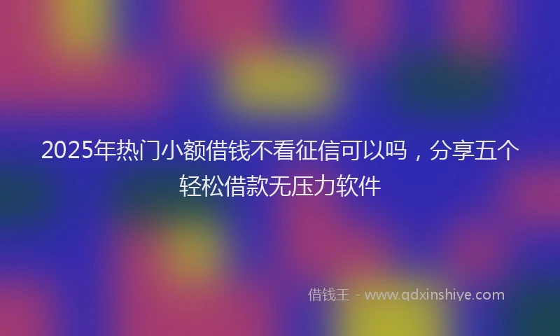 2025年热门小额借钱不看征信可以吗，分享五个轻松借款无压力软件