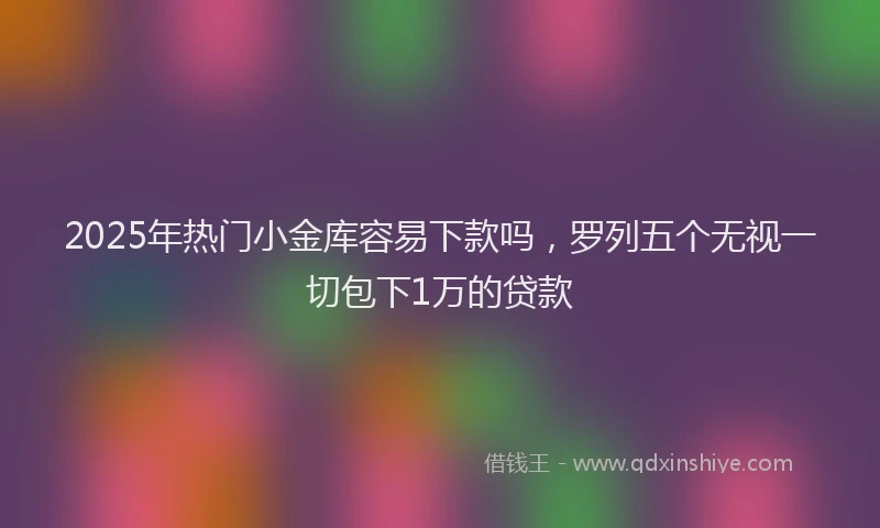 2025年热门小金库容易下款吗，罗列五个无视一切包下1万的贷款