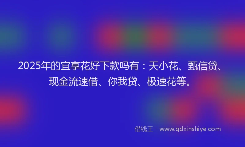 2025年的宜享花好下款吗有：天小花、甄信贷、现金流速借、你我贷、极速花等。