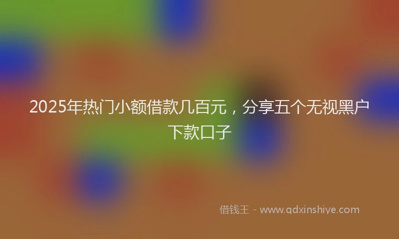 2025年热门小额借款几百元，分享五个无视黑户下款口子