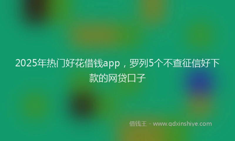 2025年热门好花借钱app，罗列5个不查征信好下款的网贷口子