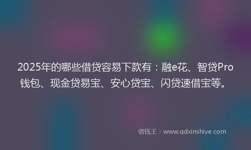 2025年的哪些借贷容易下款有：融e花、智贷Pro钱包、现金贷易宝、安心贷宝、闪贷速借宝等。