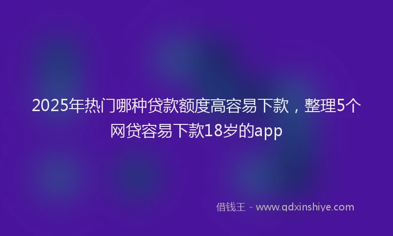 2025年热门哪种贷款额度高容易下款，整理5个网贷容易下款18岁的app