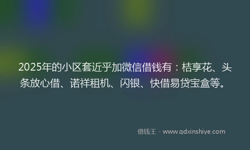 2025年的小区套近乎加微信借钱有：桔享花、头条放心借、诺祥租机、闪银、快借易贷宝盒等。