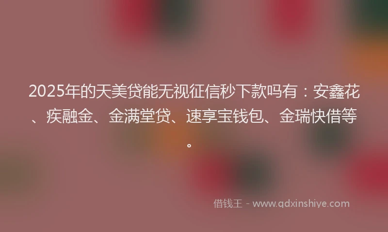 2025年的天美贷能无视征信秒下款吗有：安鑫花、疾融金、金满堂贷、速享宝钱包、金瑞快借等。
