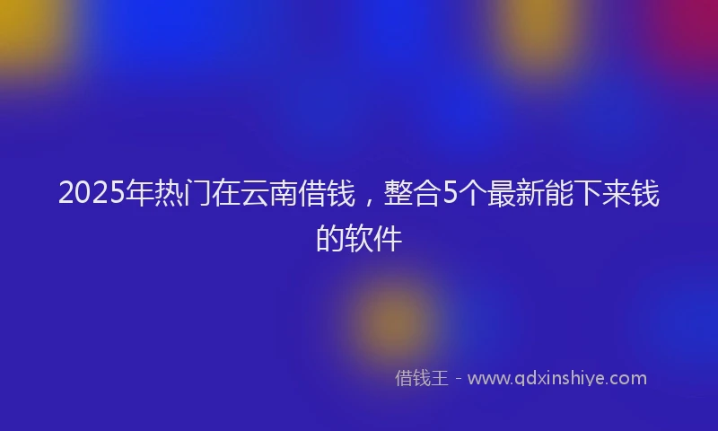 2025年热门在云南借钱，整合5个最新能下来钱的软件