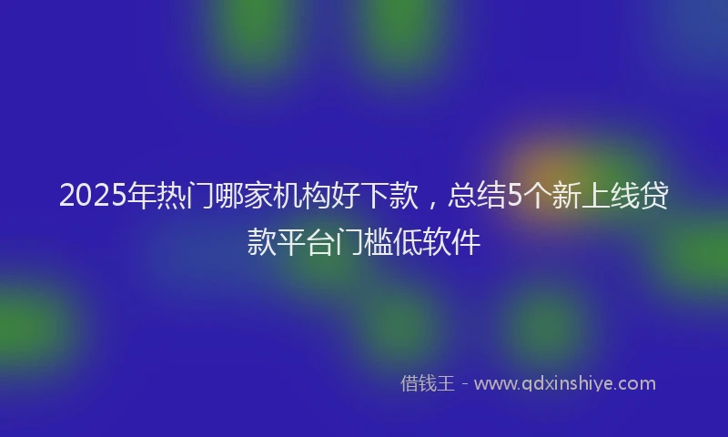 2025年热门哪家机构好下款，总结5个新上线贷款平台门槛低软件