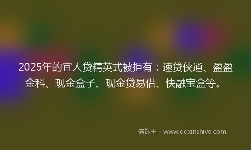 2025年的宜人贷精英式被拒有：速贷侠通、盈盈金科、现金盒子、现金贷易借、快融宝盒等。