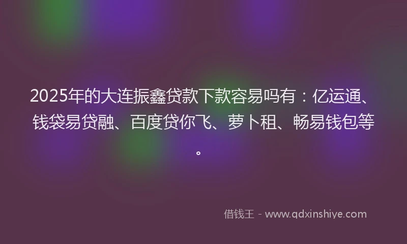 2025年的大连振鑫贷款下款容易吗有：亿运通、钱袋易贷融、百度贷你飞、萝卜租、畅易钱包等。