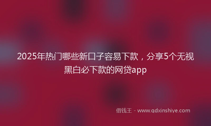 2025年热门哪些新口子容易下款，分享5个无视黑白必下款的网贷app