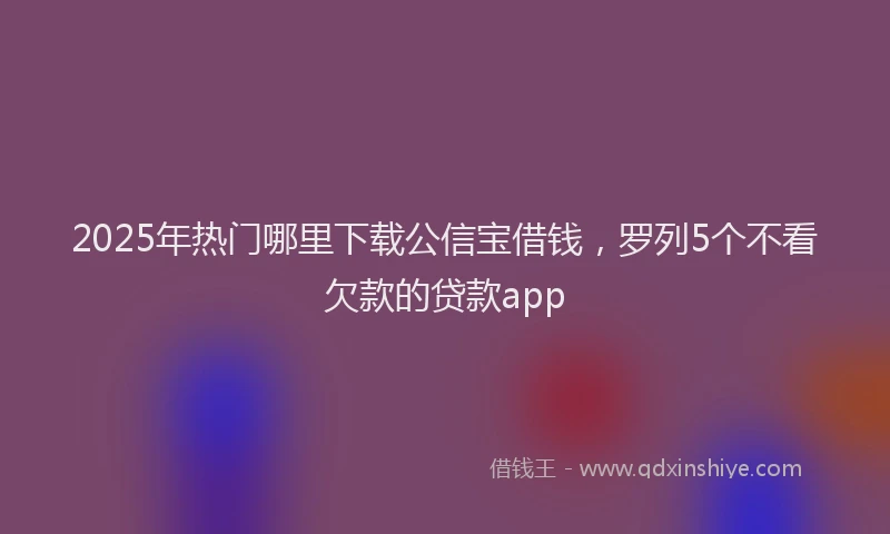 2025年热门哪里下载公信宝借钱，罗列5个不看欠款的贷款app