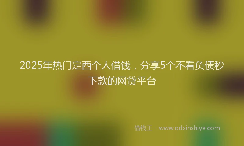2025年热门定西个人借钱，分享5个不看负债秒下款的网贷平台