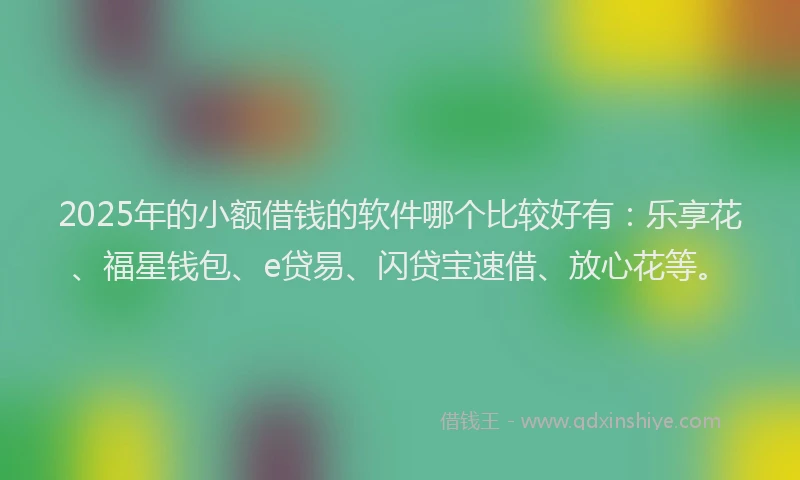 2025年的小额借钱的软件哪个比较好有:乐享花、福星钱包、e贷易、闪贷宝速借、放心花等。