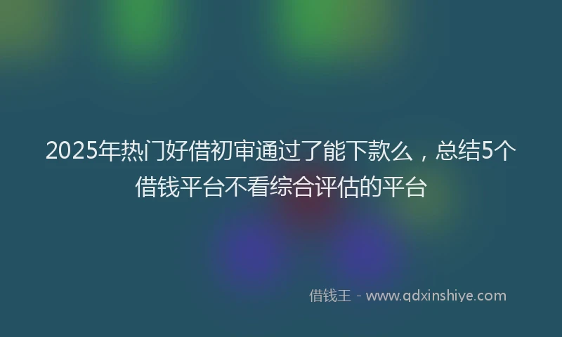 2025年热门好借初审通过了能下款么，总结5个借钱平台不看综合评估的平台
