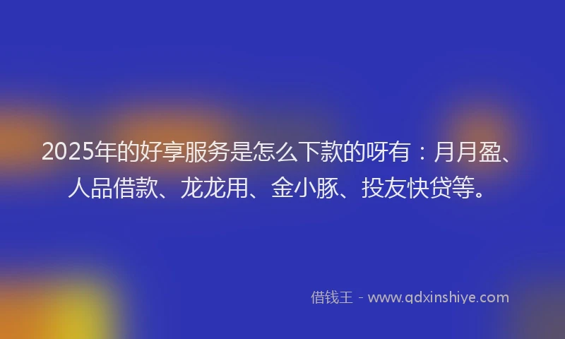 2025年的好享服务是怎么下款的呀有：月月盈、人品借款、龙龙用、金小豚、投友快贷等。