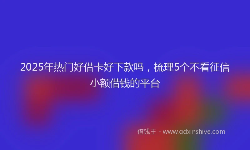 2025年热门好借卡好下款吗，梳理5个不看征信小额借钱的平台
