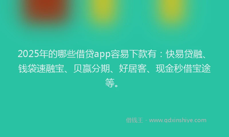 2025年的哪些借贷app容易下款有：快易贷融、钱袋速融宝、贝赢分期、好居客、现金秒借宝途等。
