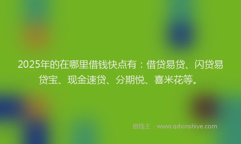 2025年的在哪里借钱快点有：借贷易贷、闪贷易贷宝、现金速贷、分期悦、喜米花等。
