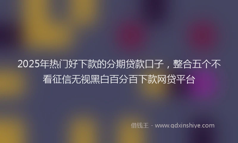 2025年热门好下款的分期贷款口子，整合五个不看征信无视黑白百分百下款网贷平台