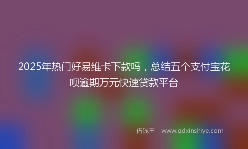 2025年热门好易维卡下款吗，总结五个支付宝花呗逾期万元快速贷款平台