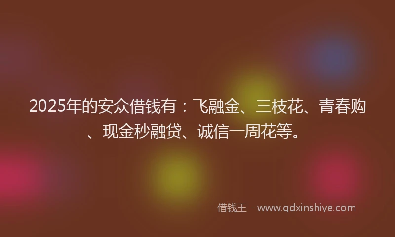 2025年的安众借钱有：飞融金、三枝花、青春购、现金秒融贷、诚信一周花等。