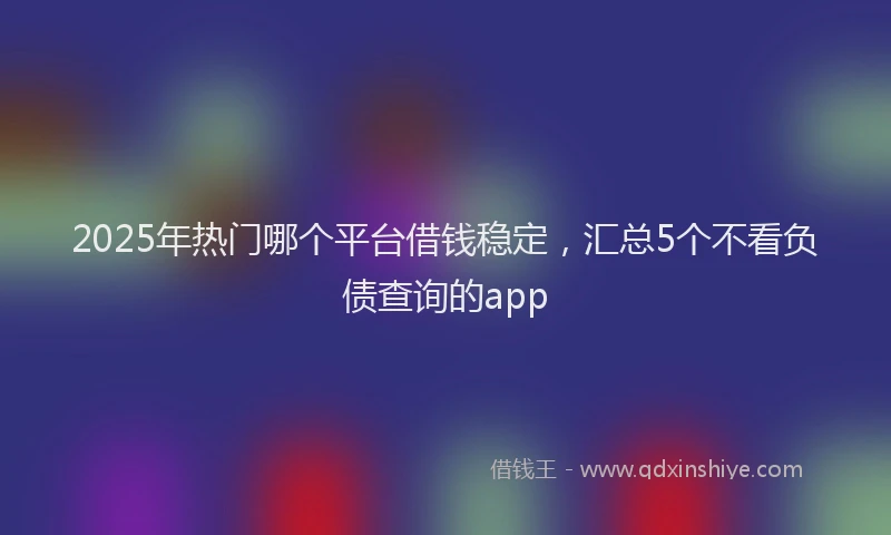 2025年热门哪个平台借钱稳定，汇总5个不看负债查询的app