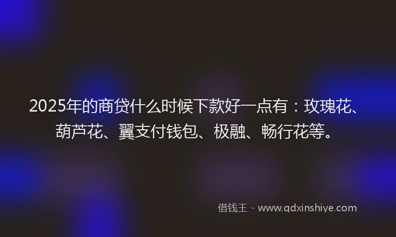 2025年的商贷什么时候下款好一点有：玫瑰花、葫芦花、翼支付钱包、极融、畅行花等。