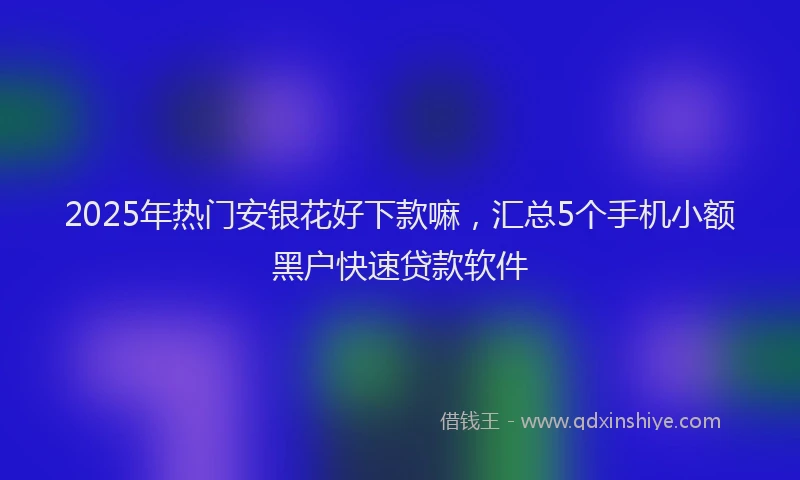 2025年热门安银花好下款嘛，汇总5个手机小额黑户快速贷款软件