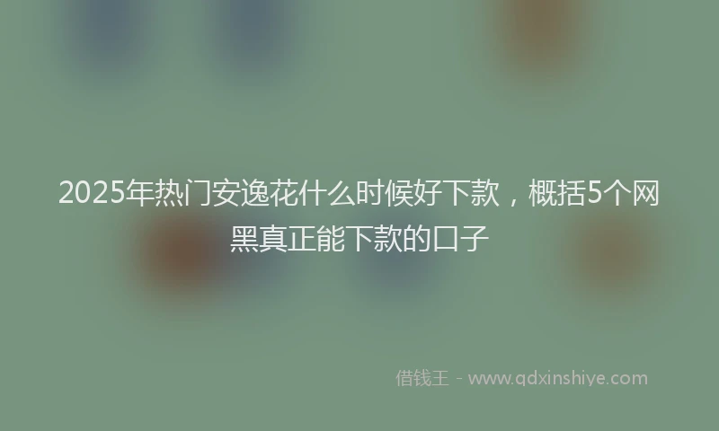 2025年热门安逸花什么时候好下款，概括5个网黑真正能下款的口子
