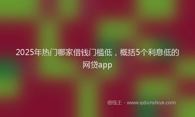 2025年热门哪家借钱门槛低，概括5个利息低的网贷app
