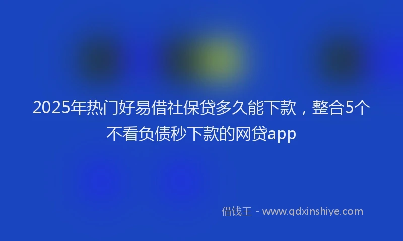 2025年热门好易借社保贷多久能下款，整合5个不看负债秒下款的网贷app