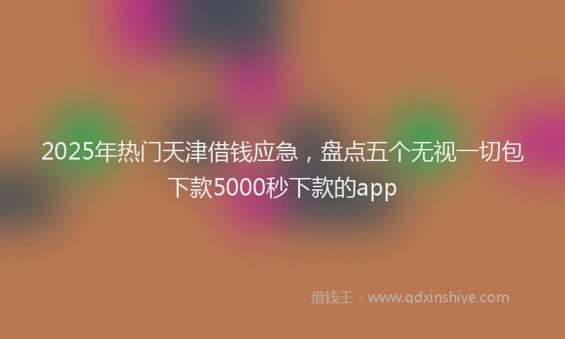 2025年热门天津借钱应急，盘点五个无视一切包下款5000秒下款的app
