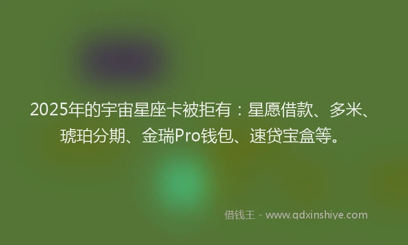 2025年的宇宙星座卡被拒有：星愿借款、多米、琥珀分期、金瑞Pro钱包、速贷宝盒等。