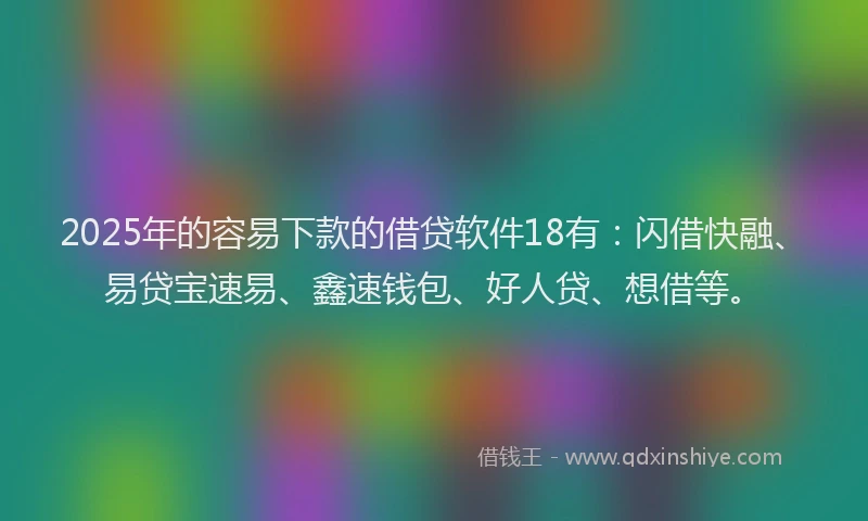 2025年的容易下款的借贷软件18有：闪借快融、易贷宝速易、鑫速钱包、好人贷、想借等。