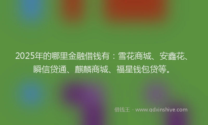 2025年的哪里金融借钱有：雪花商城、安鑫花、瞬信贷通、麒麟商城、福星钱包贷等。