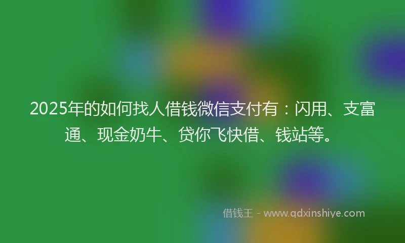 2025年的如何找人借钱微信支付有：闪用、支富通、现金奶牛、贷你飞快借、钱站等。
